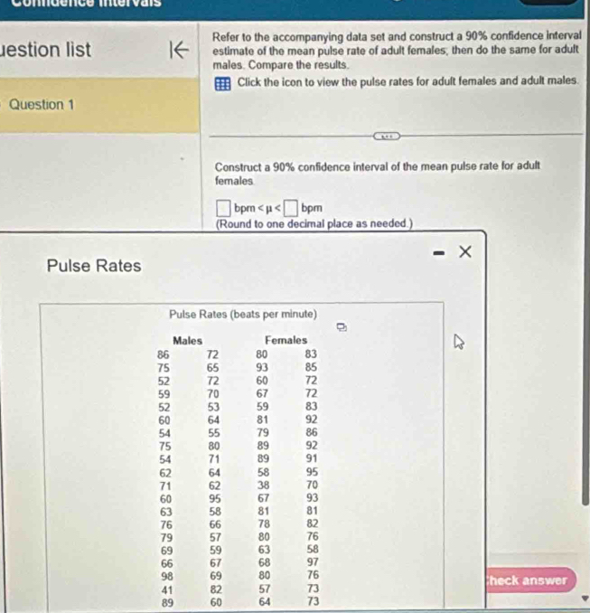 onndence intervais 
Refer to the accompanying data set and construct a 90% confidence interval 
lestion list estimate of the mean pulse rate of adult females, then do the same for adult 
males. Compare the results. 
=== Click the icon to view the pulse rates for adult females and adult males. 
Question 1 
Construct a 90% confidence interval of the mean pulse rate for adult 
females 
□ bpm
(Round to one decimal place as needed.) 
Pulse Rates 
Pulse Rates (beats per minute) 
Males Females
86 72 80 83
75 65 93 85
52 72 60 72
59 70 67 72
52 53 59 83
60 64 81 92
54 55 79 86
75 80 89 92
54 71 89 91
62 64 58 95
71 62 38 70
60 95 67 93
63 58 81 81
76 66 78 82
79 57 80 76
69 59 63 58
66 67 68 97
98 69 80 76 heck answer
41 82 57 73
89 60 64 73