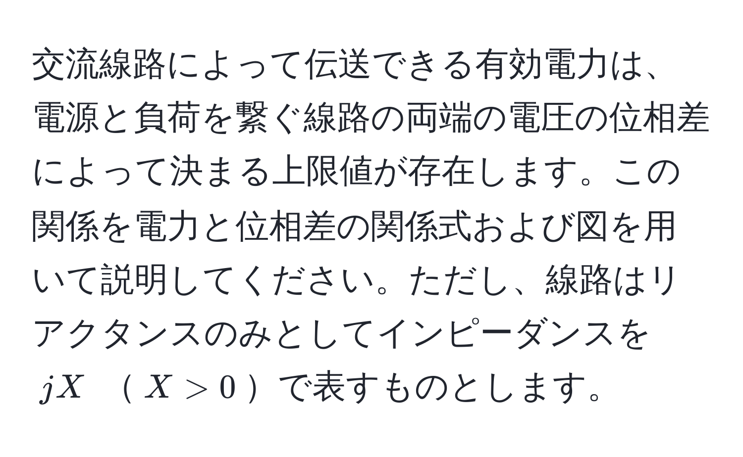 交流線路によって伝送できる有効電力は、電源と負荷を繋ぐ線路の両端の電圧の位相差によって決まる上限値が存在します。この関係を電力と位相差の関係式および図を用いて説明してください。ただし、線路はリアクタンスのみとしてインピーダンスを $jX$ $X>0$で表すものとします。