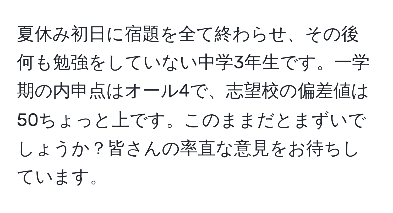 夏休み初日に宿題を全て終わらせ、その後何も勉強をしていない中学3年生です。一学期の内申点はオール4で、志望校の偏差値は50ちょっと上です。このままだとまずいでしょうか？皆さんの率直な意見をお待ちしています。