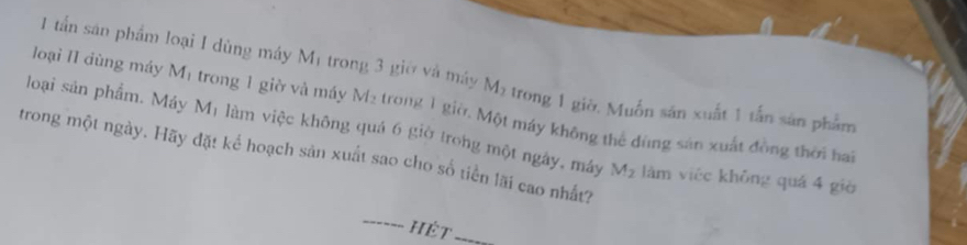 loại II dùng máy M_1
1 tấn sân phẩm loại I dùng máy M1 trong 3 giờ và máy M_2 trong 1 giờ. Muốn sán xuất 1 tấn sản phẩm 
loại sản phẩm. Máy trong 1 giờ và máy M_2 trong 1 giờ. Một máy không thể đùng sản xuất đồng thời hai
M_1 làm việc không quá 6 giờ trong một ngây, máy 
trong một ngày. Hãy đặt kể hoạch sản xuất sao cho số tiền lãi cao nhất?
M_2 làm viéc không quá 4 giè 
HÉt