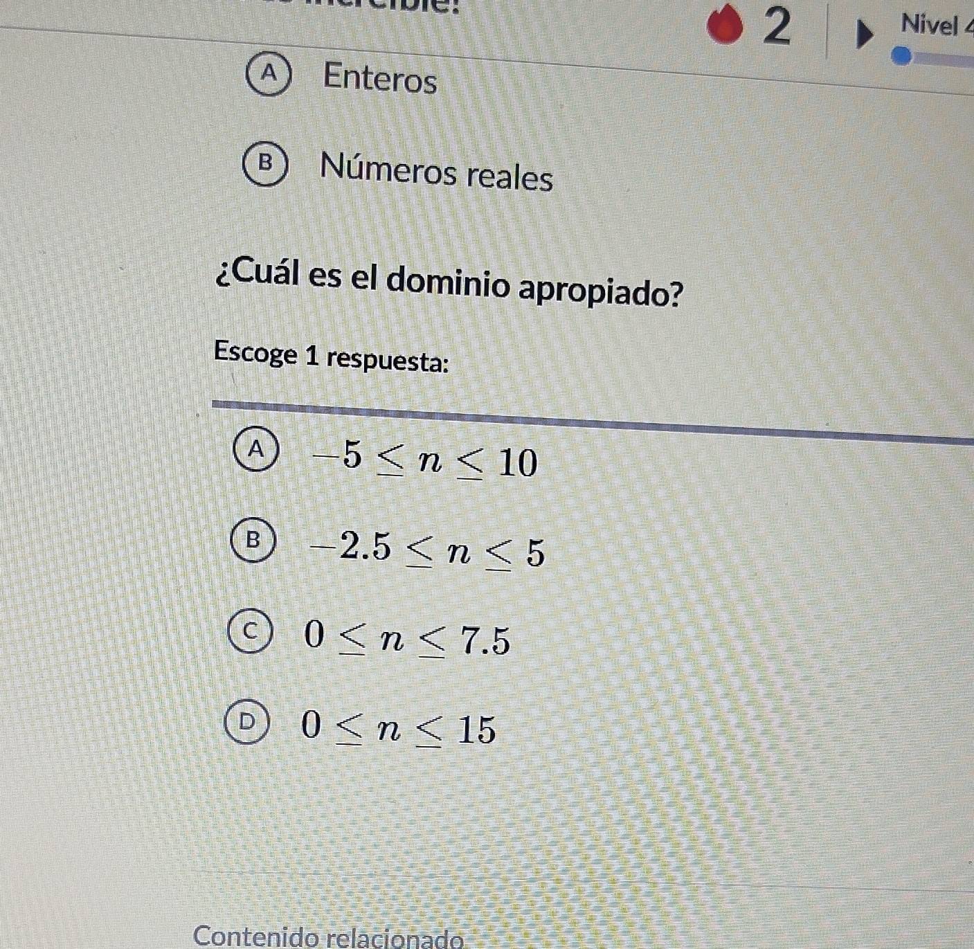 Nivel 4
A Enteros
B Números reales
¿Cuál es el dominio apropiado?
Escoge 1 respuesta:
A -5≤ n≤ 10
B -2.5≤ n≤ 5
C 0≤ n≤ 7.5
0≤ n≤ 15
Contenido relacionado