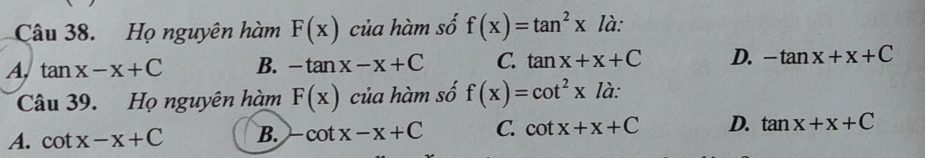 Họ nguyên hàm F(x) của hàm số f(x)=tan^2x là:
A. tan x-x+C B. -tan x-x+C C. tan x+x+C D. -tan x+x+C
Câu 39. Họ nguyên hàm F(x) của hàm số f(x)=cot^2xla :
A. cot x-x+C B. -cot x-x+C C. cot x+x+C D. tan x+x+C