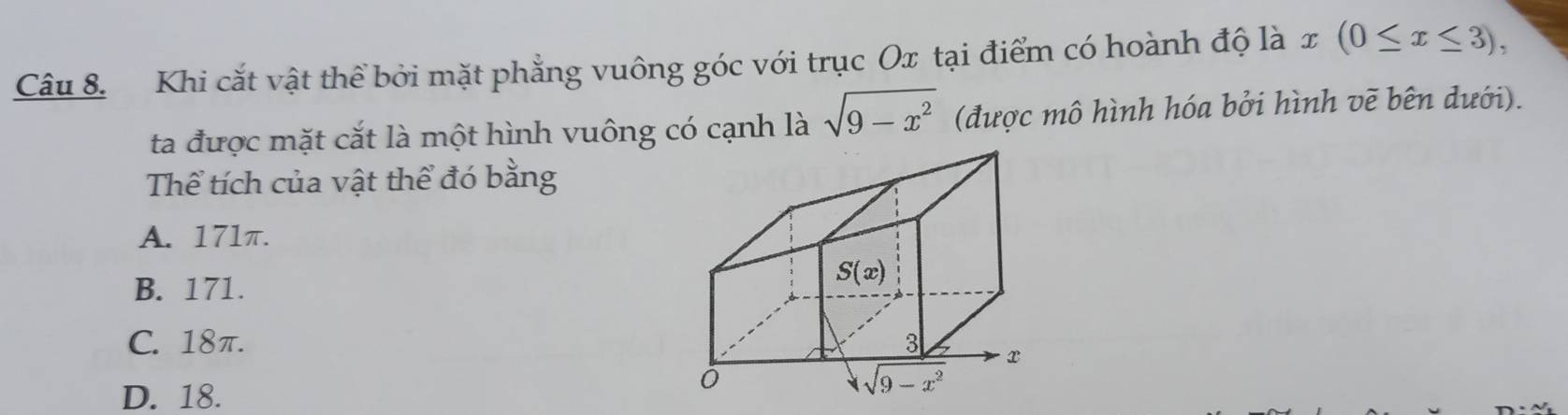 Khi cắt vật thể bởi mặt phẳng vuông góc với trục Ox tại điểm có hoành độ là x (0≤ x≤ 3),
ta được mặt cắt là một hình vuông có cạnh là sqrt(9-x^2) (được mô hình hóa bởi hình vẽ bên dưới).
Thể tích của vật thể đó bằng
A. 171π.
B. 171.
C. 18π.
D. 18.