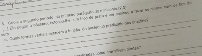 (2,0)
5. Copie o segundo período do primeiro parágrafo do miniconto. [...] Ele pegou o pássaro, colocou-lhe um bico de prata e lhe ensinou a fazer os ninhos com os fios de 
_a. Quais formas verbais exercem a função de núcleo do predicado das orações? 
ouro. 
_ 
_ 
_ 
nificadas como transítivas diretas?