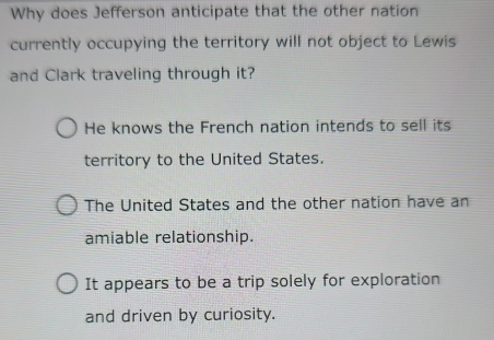 Why does Jefferson anticipate that the other nation
currently occupying the territory will not object to Lewis
and Clark traveling through it?
He knows the French nation intends to sell its
territory to the United States.
The United States and the other nation have an
amiable relationship.
It appears to be a trip solely for exploration
and driven by curiosity.