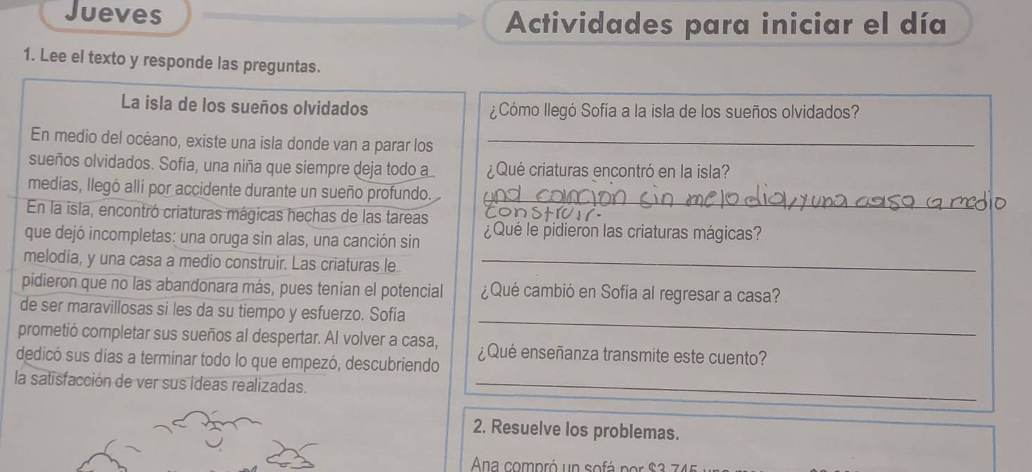 Jueves 
Actividades para iniciar el día 
1. Lee el texto y responde las preguntas. 
La isla de los sueños olvidados ¿Cómo llegó Sofía a la isla de los sueños olvidados? 
En medio del océano, existe una isla donde van a parar los_ 
sueños olvidados. Sofía, una niña que siempre deja todo a ¿Qué criaturas encontró en la isla? 
medias, llegó allí por accidente durante un sueño profundo. 
En la isla, encontró criaturas mágicas hechas de las tareas 
_ 
que dejó incompletas: una oruga sin alas, una canción sin ¿Qué le pidieron las criaturas mágicas? 
melodia, y una casa a medio construir. Las criaturas le_ 
pidieron que no las abandonara más, pues tenían el potencial ¿Qué cambió en Sofía al regresar a casa? 
_ 
de ser maravillosas si les da su tiempo y esfuerzo. Sofia 
prometió completar sus sueños al despertar. Al volver a casa, ¿Qué enseñanza transmite este cuento? 
dedicó sus días a terminar todo lo que empezó, descubriendo 
la satisfacción de ver sus ideas realizadas._ 
2. Resuelve los problemas. 
Ana compró un sofá por S