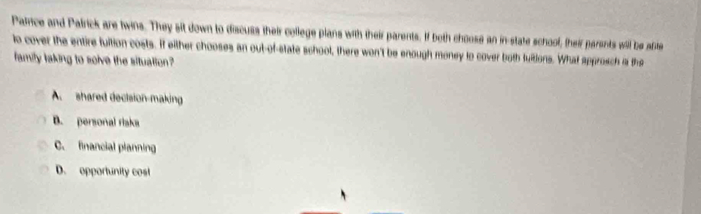 Parce and Patrick are twins. They sit down to discuss their college plans with their parents. If both chouse an in-state schoof, their parents will be afte
io cover the entire fuition costs. If either chooses an out-of-state school, there won't be enough money to cover both tuitions. What approsch is the
family laking to solve the situation?
A shared decision-making
B. personal riska
C. financial planning
D. opportunity cost
