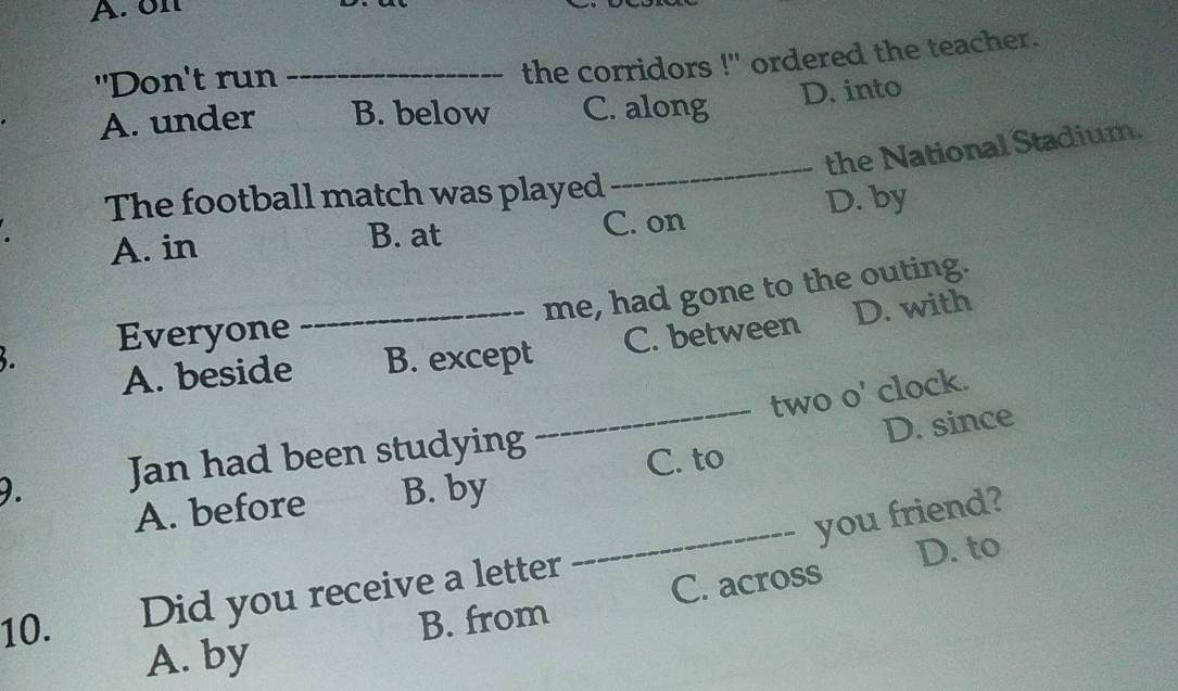 ön
"Don't run_
the corridors !" ordered the teacher.
A. under B. below C. along D. into
_
the National Stadium.
The football match was played
A. in B. at C. on D. by
me, had gone to the outing.
Everyone
A. beside _B. except C. between D. with
two o' clock.
9. Jan had been studying
_C. to D. since
A. before B. by
_you friend?
B. from C. across D. to
10. Did you receive a letter
A. by