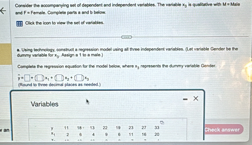 Consider the accompanying set of dependent and independent variables. The variable x_3 is qualitative with M=Male
and F= Female. Complete parts a and b below. 
Click the icon to view the set of variables. 
a. Using technology, construct a regression model using all three independent variables. (Let variable Gender be the 
dummy variable for x_3. Assign a 1 to a male.) 
Complete the regression equation for the model below, where x_3 represents the dummy variable Gender.
hat y=□ +(□ )x_1+(□ )x_2+(□ )x_3
(Round to three decimal places as needed.) 
Variables
beginarrayr y&11&18&13&22&19&23&27&33 x_12&6&4&9&6&11&16&20 hline endarray
v an Check answer