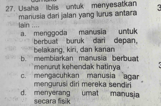 Usaha Iblis untuk menyesatkan 3
manusia dari jalan yang lurus antara
lain ....
a. menggoda manusia untuk
berbuat buruk dari depan,
belakang, kiri, dan kanan
b. membiarkan manusia berbuat
menurut kehendak hatinya
c. mengacuhkan manusia agar
mengurusi diri mereka sendiri
d. menyerang umat manusia
secara fisik