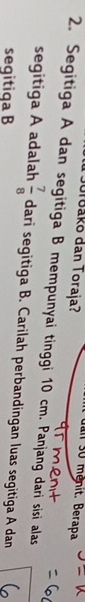 Jorbako dan Toraja? 
uai s0 mênit. Berapa 
2. Segitiga A dan segitiga B mempunyai tinggi 10 cm. Panjang dari sisi alas 
segitiga A adalah  7/8  dari segitiga B. Carilah perbandingan luas segitiga A dan 
seqitiqa B