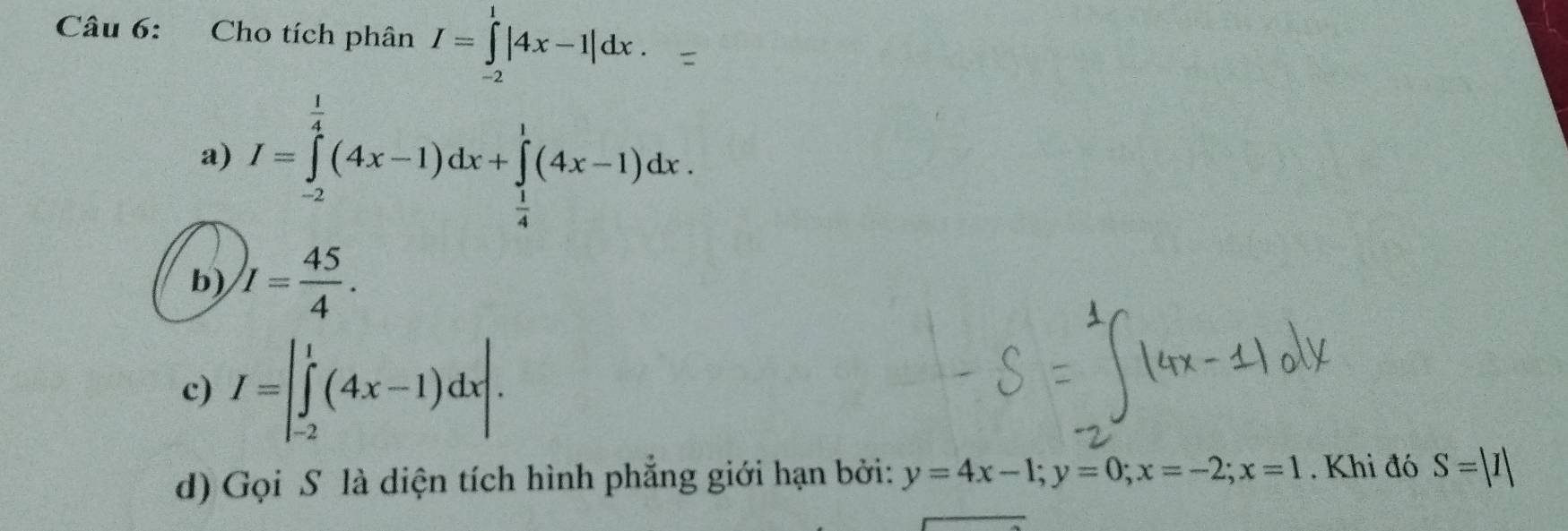 Cho tích phân I=∈tlimits _(-2)^1|4x-1|dx.
a) I=∈tlimits _(-2)^(frac 1)4(4x-1)dx+∈tlimits _ 1/4 ^1(4x-1)dx.
b) I= 45/4 .
c) I=|∈tlimits _(-2)^1(4x-1)dx|. 
d) Gọi S là diện tích hình phẳng giới hạn bởi: y=4x-1; y=0; x=-2; x=1. Khi đó S=|I|