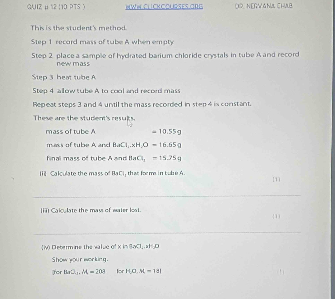 QUIZ # 12 (10 PTS ) WWW CLICKCOURSES ORG DR. NERVANA EHAB 
This is the student's method. 
Step 1 record mass of tube A when empty 
Step 2 place a sample of hydrated barium chloride crystals in tube A and record 
newmass 
Step 3 heat tube A 
Step 4 allow tube A to cool and record mass 
Repeat steps 3 and 4 until the mass recorded in step 4 is constant. 
These are the student's results. 
mass of tube A =10.55g
mass of tube A and BaCl_2.xH_2O=16.65g
final mass of tube A and BaCl_2=15.75g
(ii) Calculate the mass of BaCl_2 that forms in tube A. 
(1) 
__ 
_ 
(ii) Calculate the mass of water lost. 
(1) 
_ 
(iv) Determine the value of x in BaCl_2.xH_2O
Show your working. 
[for BaCl_2, M_1=208 for H_2O, M_t=18] (1)