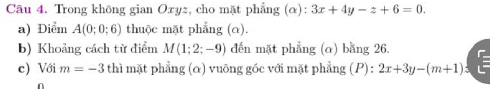 Trong không gian Oxyz, cho mặt phẳng (α): 3x+4y-z+6=0. 
a) Điểm A(0;0;6) thuộc mặt phẳng (α). 
b) Khoảng cách từ điểm M(1;2;-9) đến mặt phẳng (α) bằng 26. 
c) Với m=-3 thì mặt phẳng (α) vuông góc với mặt phẳng (P): 2x+3y-(m+1)