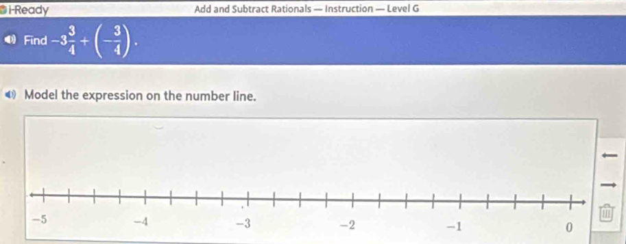 i-Ready Add and Subtract Rationals — Instruction — Level G 
Find -3 3/4 +(- 3/4 ). 
◀ Model the expression on the number line.