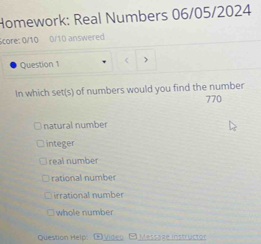 Homework: Real Numbers 06/05/2024
Score: 0/10 0/10 answered
Question 1
In which set(s) of numbers would you find the number
770
natural number
integer
real number
rational number
irrational number
whole number
Question Help: Video Message instructor