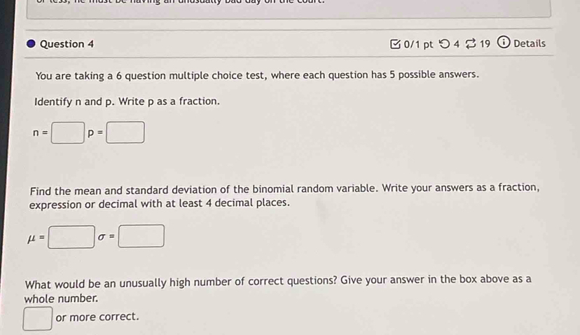 つ 4 2 19 Details 
You are taking a 6 question multiple choice test, where each question has 5 possible answers. 
Identify n and p. Write p as a fraction.
n=□ p=□
Find the mean and standard deviation of the binomial random variable. Write your answers as a fraction, 
expression or decimal with at least 4 decimal places.
mu =□ sigma =□
What would be an unusually high number of correct questions? Give your answer in the box above as a 
whole number. 
□ or more correct.