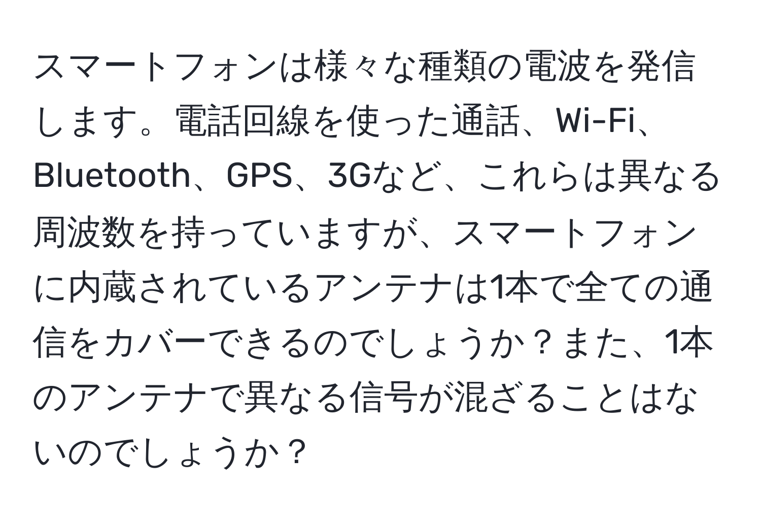 スマートフォンは様々な種類の電波を発信します。電話回線を使った通話、Wi-Fi、Bluetooth、GPS、3Gなど、これらは異なる周波数を持っていますが、スマートフォンに内蔵されているアンテナは1本で全ての通信をカバーできるのでしょうか？また、1本のアンテナで異なる信号が混ざることはないのでしょうか？