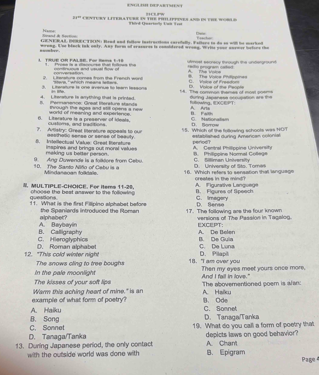 ENGLISH DEPARTMENT
21CLPW
21^(57) CENTURY LITERATURE IN THE PHILIPPINES AND IN THE WORLD
Third Quarterly Unit Test
Name: Date:
Strand & Section Teacher:
GENERAL DIRECTION: Read and follow instructions carefully. Failure to do so will be marked
wrong. Use black ink only. Any form of erasures is considered wrong. Write your answer before the
number.
I. TRUE OR FALSE. For items 1-10 utmost secrecy through the underground
1. Prose is a discourse that follows the radio program called:
continuous and usual flow of A. The Voice
conversation. B. The Volce Philippines
2. Literature comes from the French word C. Voice of Freedom
“litera,” which means letters.
3. Literature is one avenue to learn lessons D. Voice of the People
in life. 14. The common themes of most poems
4. Literature is anything that is printed. during Japanese occupation are the
5. Permanence: Great literature stands following, EXCEPT:
through the ages and still opens a new A. Arts
world of meaning and experience. B. Faith
6. Literature is a preserver of ideals, C. Nationalism
customs, and traditions. D. Sorrow
7. Artistry: Great literature appeals to our 15. Which of the following schools was NOT
aesthetic sense or sense of beauty. established during American colonial
8. Intellectual Value: Great literature period?
inspires and brings out moral values A. Central Philippine University
making us better person. B. Philippine Normal College
9. Ang Duwende is a folklore from Cebu. C. Silliman University
10. The Santo Niño of Cebu is a D. University of Sto. Tomas
Mindanaoan folktale. 16. Which refers to sensation that language
creates in the mind?
II. MULTIPLE-CHOICE. For items 11-20, A. Figurative Language
choose the best answer to the following B. Fiqures of Speech
questions. C. Imagery
11. What is the first Filipino alphabet before D. Sense
the Spaniards introduced the Roman 17. The following are the four known
alphabet? versions of The Passion in Tagalog,
A. Baybayin EXCEPT:
B. Calligraphy A. De Belen
C. Hieroglyphics B. De Guia
D. Roman alphabet C. De Luna
12. “This cold winter night D. Pilapil
The snows cling to tree boughs
18. “I am over you
In the pale moonlight Then my eyes meet yours once more,
And I fall in love."
The kisses of your soft lips
The abovementioned poem is a/an:
Warm this aching heart of mine.” is an A. Haiku
example of what form of poetry? B. Ode
A. Haiku C. Sonnet
B. Song D. Tanaga/Tanka
C. Sonnet 19. What do you call a form of poetry that
D. Tanaga/Tanka depicts laws on good behavior?
13. During Japanese period, the only contact A. Chant
with the outside world was done with B. Epigram
Page 4