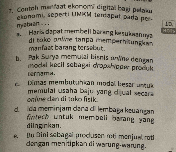 Contoh manfaat ekonomi digital bagi pelaku
ekonomi, seperti UMKM terdapat pada per-
nyataan . . .
10.
HOTS
a. Haris dapat membeli barang kesukaannya
di toko online tanpa memperhitungkan
manfaat barang tersebut.
b. Pak Surya memulai bisnis online dengan
modal kecil sebagai dropshipper produk
ternama.
c. Dimas membutuhkan modal besar untuk
memulai usaha baju yang dijual secara
online dan di toko fisik.
d. Ida meminjam dana di lembaga keuangan
fintech untuk membeli barang yang
diinginkan.
e. Bu Dini sebagai produsen roti menjual roti
dengan menitipkan di warung-warung.