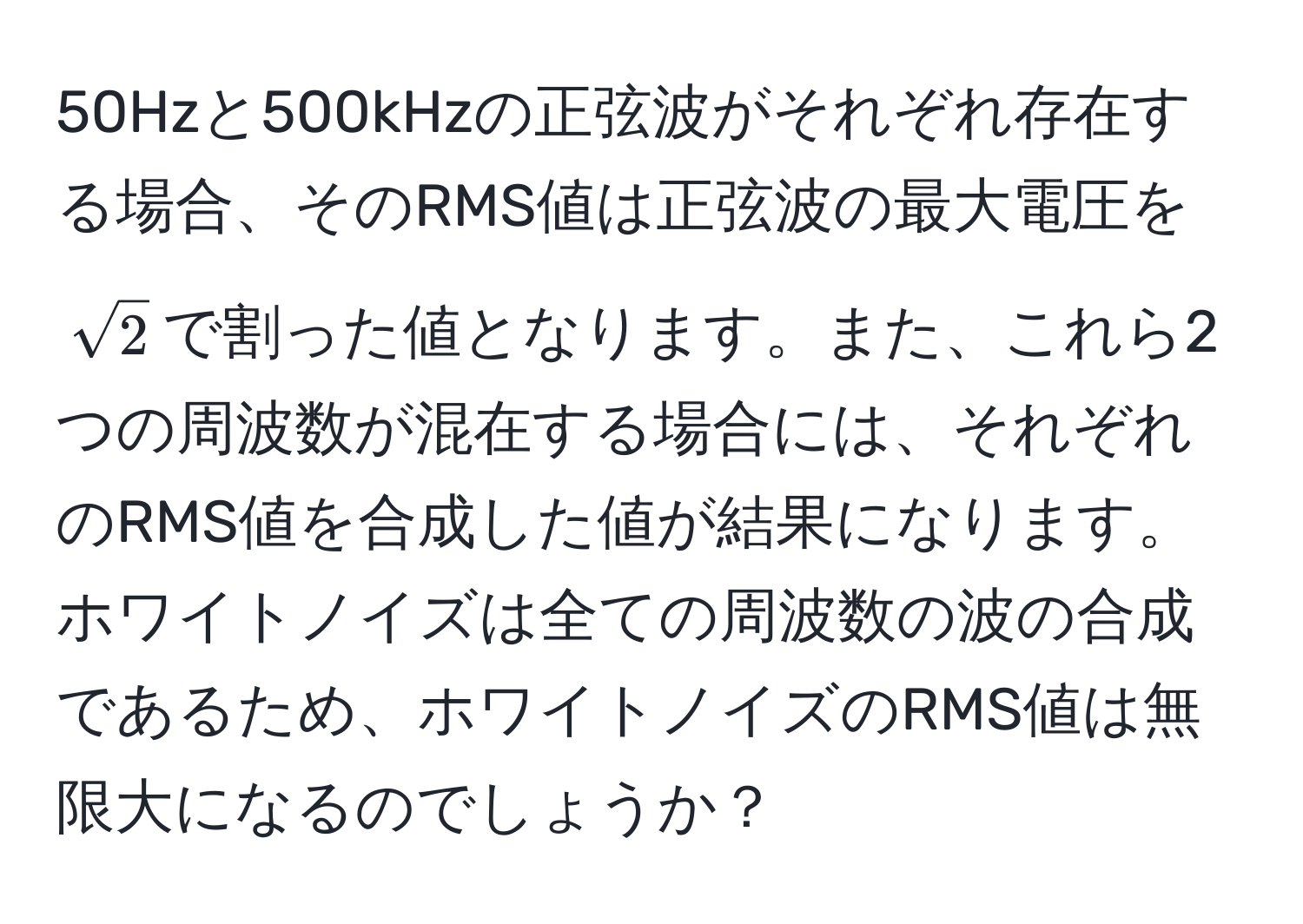 50Hzと500kHzの正弦波がそれぞれ存在する場合、そのRMS値は正弦波の最大電圧を$sqrt(2)$で割った値となります。また、これら2つの周波数が混在する場合には、それぞれのRMS値を合成した値が結果になります。ホワイトノイズは全ての周波数の波の合成であるため、ホワイトノイズのRMS値は無限大になるのでしょうか？