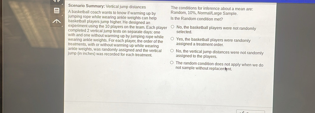 Scenario Summary: Vertical jump distances The conditions for inference about a mean are:
A basketball coach wants to know if warming up by Random, 10%, Normal/Large Sample.
jumping rope while wearing ankle weights can help Is the Random condition met?
basketball players jump higher. He designed an
experiment using the 10 players on the team. Each player No, the basketball players were not randomly
completed 2 vertical jump tests on separate days : one selected.
with and one without warming up by jumping rope while
wearing ankle weights. For each player, the order of the Yes, the basketball players were randomly
treatments, with or without warming up while wearing assigned a treatment order.
ankle weights, was randomly assigned and the vertical No, the vertical jump distances were not randomly
jump (in inches) was recorded for each treatment. assigned to the players.
The random condition does not apply when we do
not sample without replacement.