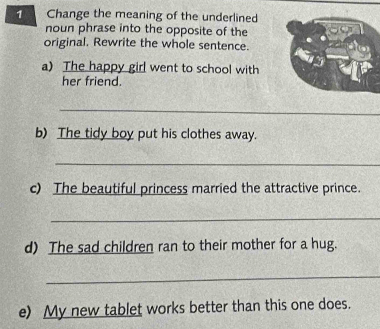 Change the meaning of the underlined 
noun phrase into the opposite of the 
original. Rewrite the whole sentence. 
a) The happy girl went to school with 
her friend. 
_ 
b) The tidy boy put his clothes away. 
_ 
c) The beautiful princess married the attractive prince. 
_ 
d) The sad children ran to their mother for a hug. 
_ 
e) My new tablet works better than this one does.