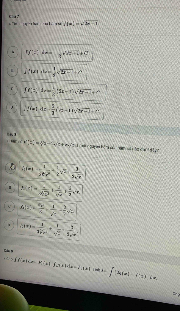 Tìm nguyên hàm của hàm số f(x)=sqrt(2x-1).
A ∈t f(x)dx=- 1/3 sqrt(2x-1)+C.
B ∈t f(x)dx= 1/2 sqrt(2x-1)+C.
C ∈t f(x)dx= 1/3 (2x-1)sqrt(2x-1)+C..
D ∈t f(x)dx= 2/3 (2x-1)sqrt(2x-1)+C. 
Câu 8
» Hàm số F(x)=sqrt[3](x)+2sqrt(x)+xsqrt(x) là một nguyên hàm của hàm số nào dưới đây?
A f_2(x)= 1/3sqrt[3](x^2) + 1/2 sqrt(x)+ 3/2sqrt(x) .
B f_1(x)= 1/3sqrt[3](x^2) + 1/sqrt(x) + 3/2 sqrt(x).
C f_3(x)= sqrt[3](x^2)/3 + 1/sqrt(x) + 3/2 sqrt(x).
D f_2(x)= 1/3sqrt[3](x^2) + 1/sqrt(x) + 3/2sqrt(x) . 
Câu 9
» Cho ∈t f(x)dx=F_1(x), ∈t g(x)dx=F_2(x). Tính I=∈t [2g(x)-f(x)]dx. 
Chọ