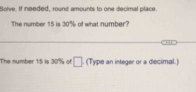 Solve. If needed, round amounts to one decimal place. 
The number 15 is 30% of what number? 
The number 15 is 30% of □. (Type an integer or a decimal.)