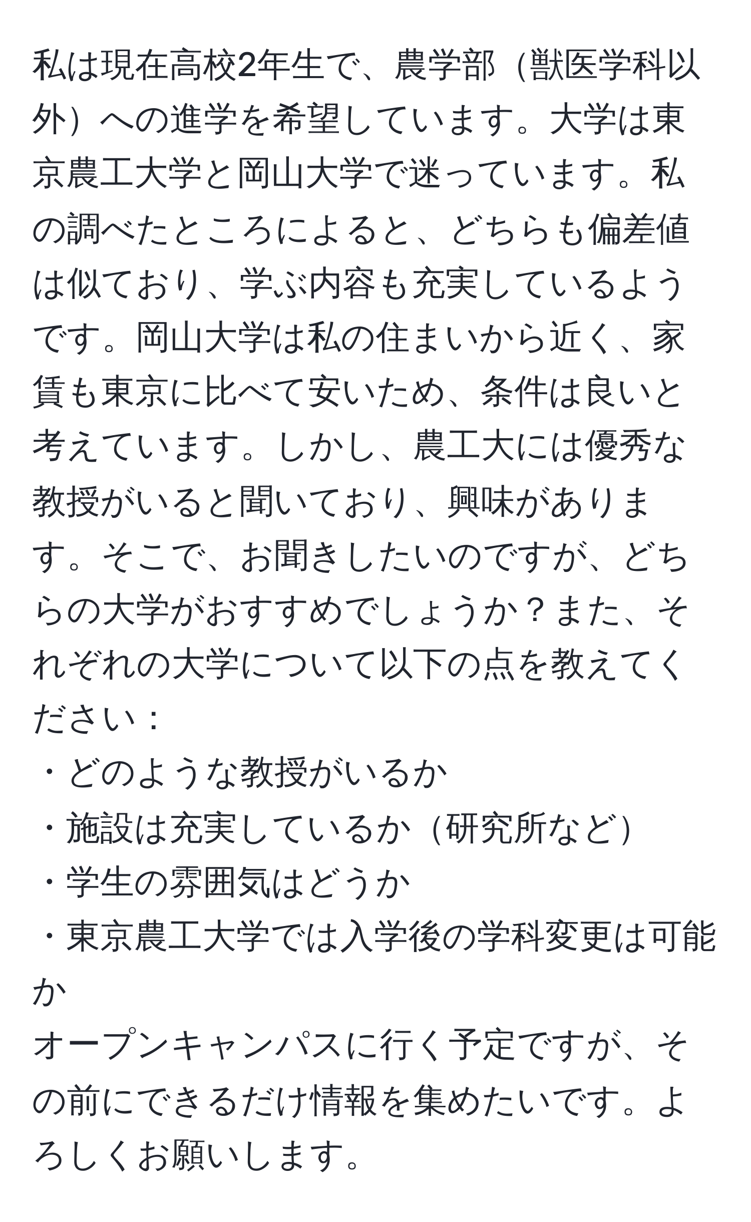 私は現在高校2年生で、農学部獣医学科以外への進学を希望しています。大学は東京農工大学と岡山大学で迷っています。私の調べたところによると、どちらも偏差値は似ており、学ぶ内容も充実しているようです。岡山大学は私の住まいから近く、家賃も東京に比べて安いため、条件は良いと考えています。しかし、農工大には優秀な教授がいると聞いており、興味があります。そこで、お聞きしたいのですが、どちらの大学がおすすめでしょうか？また、それぞれの大学について以下の点を教えてください：  
・どのような教授がいるか  
・施設は充実しているか研究所など  
・学生の雰囲気はどうか  
・東京農工大学では入学後の学科変更は可能か  
オープンキャンパスに行く予定ですが、その前にできるだけ情報を集めたいです。よろしくお願いします。