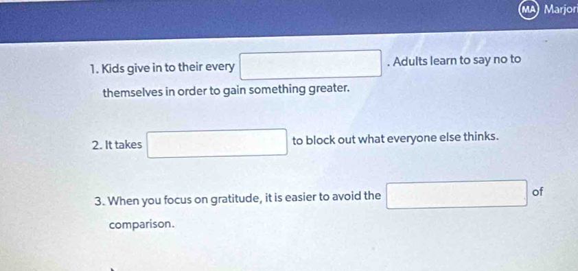 Marjor 
1. Kids give in to their every □. Adults learn to say no to 
themselves in order to gain something greater. 
2. It takes □ to block out what everyone else thinks. 
3. When you focus on gratitude, it is easier to avoid the □ of 
comparison.