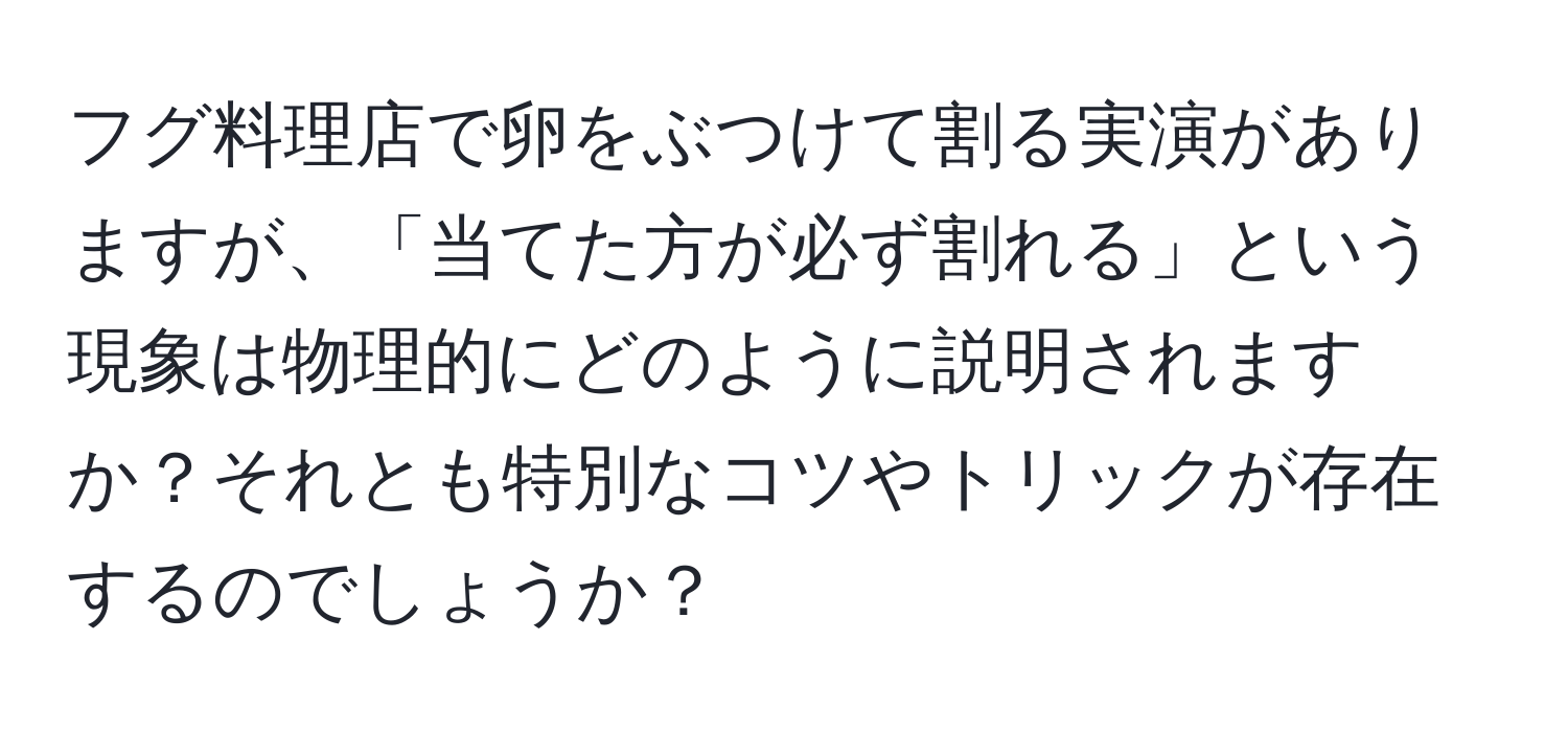 フグ料理店で卵をぶつけて割る実演がありますが、「当てた方が必ず割れる」という現象は物理的にどのように説明されますか？それとも特別なコツやトリックが存在するのでしょうか？