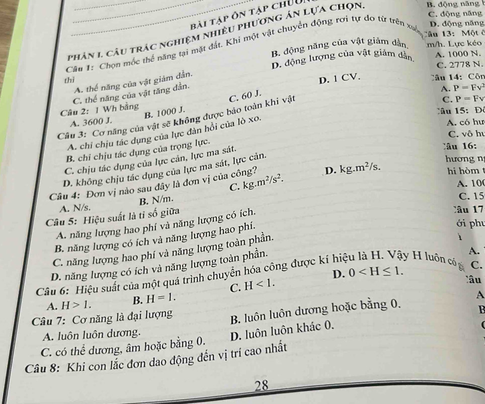 bài tập ôn tập chưui
phản 1. câu trác nghiệm nhiều phương án lựa chọn
B. động năng
C. động năng
Câu 1: Chọn mốc thế năng tại mặt đất. Khi một vật chuyển động rơi tự do từ trên xué
D. động năng
Câu 13: Một ê
B. động năng của vật giảm dần. m/h. Lực kéo
D. động lượng của vật giảm dần. A. 1000 N.
C. 2778 N.
thì
A. thế năng của vật giảm dần.
C. thế năng của vật tăng dần.
Câu 2: 1 Wh bằng D. 1 CV.
Câu 14: Côn
C. P=Fv
B. 1000 J. C. 60 J.
Câu 15:Độ
Câu 3: Cơ năng của vật sẽ không được bảo toàn khi vật
A. chi chịu tác dụng của lực dàn hồi của lò xo. A. P=Fv^2
A. 3600 J. A. có hư
C. vô hu
B. chi chịu tác dụng của trọng lực.
hương n
C. chịu tác dụng của lực cản, lực ma sát.
â   :
D. không chịu tác dụng của lực ma sát, lực cản.
Câu 4: Đơn vị nào sau dây là đơn vị của công?
D. kg. m^2 ²/s.
hi hòm t
C. kg.m^2/s^2. A. 10
A. N/s. B. N/m.
C. 15
Câu 5: Hiệu suất là tỉ số giữa
A. năng lượng hao phí và năng lượng có ích.
Câ u 17
i
B. năng lượng có ích và năng lượng hao phí.
ới phu
C. năng lượng hao phí và năng lượng toàn phần.
D. năng lượng có ích và năng lượng toàn phần.
D. 0
Câu 6: Hiệu suất của một quá trình chuyển hóa công được kí hiệ
A.
y H luôn có C.
C. H<1.
lâu
A. H>1. B. H=1.
B. luôn luôn dương hoặc bằng 0.
Câu 7: Cơ năng là đại lượng A
C. có thể dương, âm hoặc bằng 0. D. luôn luôn khác 0. B
A. luôn luôn dương.
Câu 8: Khi con lắc đơn dao động đến vị trí cao nhất
28