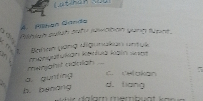 Latıhan Soul
1
A. Pilihan Ganda
Pilihlah salah safu jawaban yang tepat.
2 
a 1. Bahan yang digunakan untuk
menyatukan kedua kain saa 
menjahit adalah
5
a. gunting
c. cetakan
b. benang
d. tiang
i a lam membua t k a n a