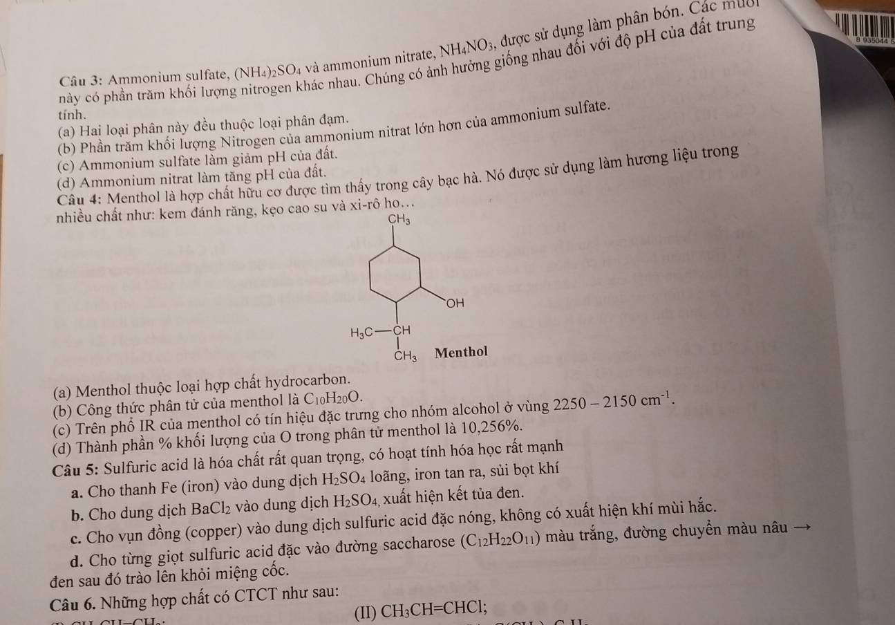 Ammonium sulfate, (NH_4)_2SO_4 và ammonium nitrate, N NH_4NO_3 , được sử dụng làm phân bón. Các muc 
này có phần trăm khối lượng nitrogen khác nhau. Chúng có ảnh hưởng giống nhau đối với độ pH của đất trung
tính.
(a) Hai loại phân này đều thuộc loại phân đạm.
(b) Phần trăm khối lượng Nitrogen của ammonium nitrat lớn hơn của ammonium sulfate.
(c) Ammonium sulfate làm giảm pH của đất.
Câu 4: Menthol là hợp chất hữu cơ được tìm thấy trong cây bạc hà. Nó được sử dụng làm hương liệu trong
(d) Ammonium nitrat làm tăng pH của đất.
nhiều chất như: kem đánh răng, kẹo cao suà xi-rô ho...
(a) Menthol thuộc loại hợp chất hydrocarbon.
(b)  C ông thức phân tử của menthol là C_10H_20O.
(c) Trên phổ IR của menthol có tín hiệu đặc trưng cho nhóm alcohol ở vùng 2250-2150cm^(-1).
(d) Thành phần % khối lượng của O trong phân tử menthol là 10,256%.
Câu 5: Sulfuric acid là hóa chất rất quan trọng, có hoạt tính hóa học rất mạnh
a. Cho thanh Fe (iron) vào dung dịch H_2SO_4 loãng, iron tan ra, sủi bọt khí
b. Cho dung dịch Ba Cl_2 vào dung dịch H_2SO_4 xuất hiện kết tủa đen.
c. Cho vụn đồng (copper) vào dung dịch sulfuric acid đặc nóng, không có xuất hiện khí mùi hắc.
d. Cho từng giọt sulfuric acid đặc vào đường saccharose (C_12H_22O_11) màu trắng, đường chuyền màu nâu
đen sau đó trào lên khỏi miệng cốc.
Câu 6. Những hợp chất có CTCT như sau:
(II) CH_3CH=CHCl.