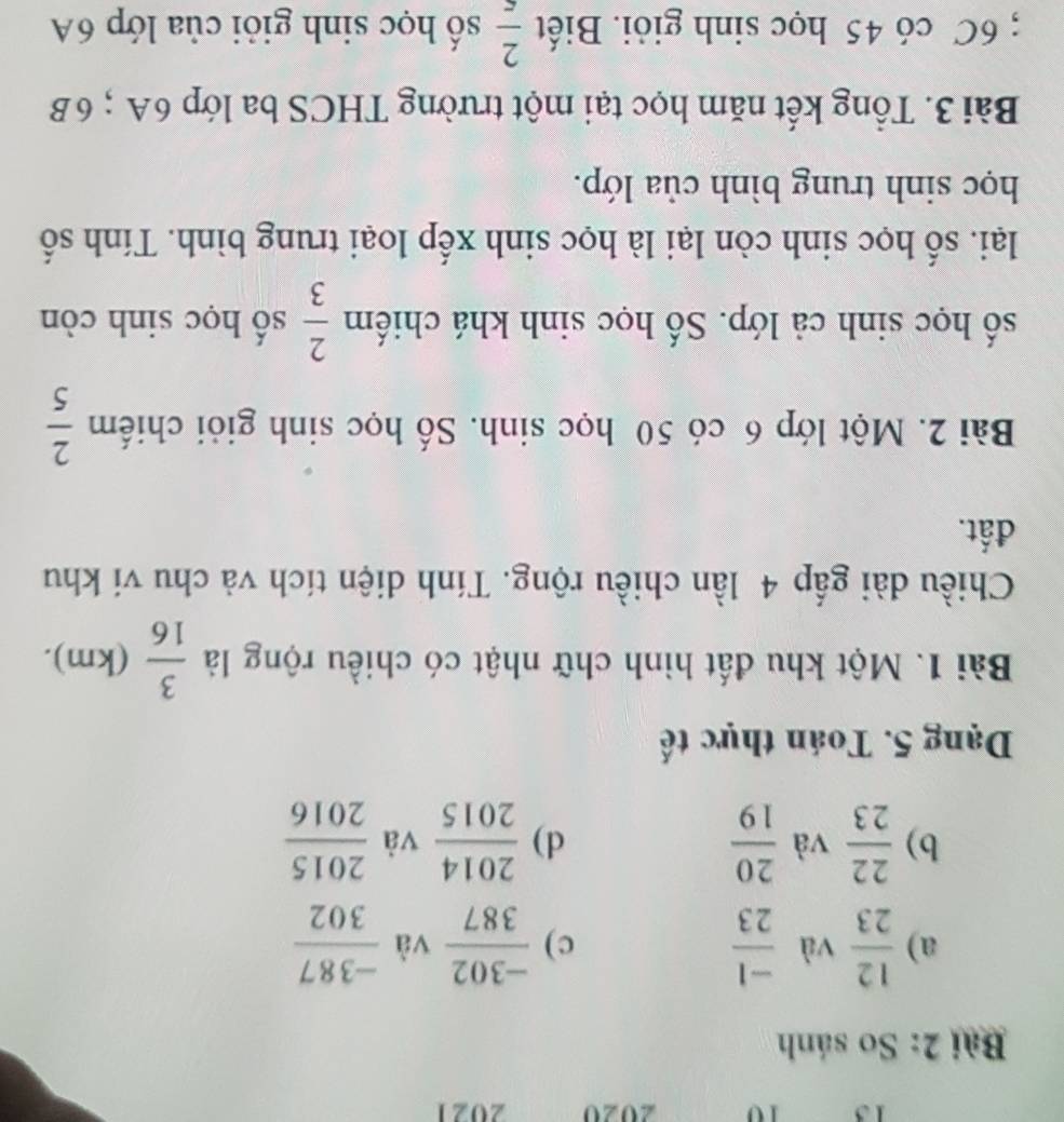 13 10 2020 2021 
Bài 2: So sánh 
a)  12/23  và  (-1)/23   (-302)/387  và  (-387)/302 
c) 
b)  22/23  và  20/19  d)  2014/2015  và  2015/2016 
Dạng 5. Toán thực tế 
Bài 1. Một khu đất hình chữ nhật có chiều rộng là  3/16 (km). 
Chiều dài gấp 4 lần chiều rộng. Tính diện tích và chu vi khu 
đất. 
Bài 2. Một lớp 6 có 50 học sinh. Số học sinh giỏi chiếm  2/5 
số học sinh cả lớp. Số học sinh khá chiếm  2/3  số học sinh còn 
lại. số học sinh còn lại là học sinh xếp loại trung bình. Tính số 
học sinh trung bình của lớp. 
Bài 3. Tổng kết năm học tại một trường THCS ba lớp 6A; 6B; 6C có 45 học sinh giỏi. Biết  2/5  số học sinh giỏi của lớp 6A