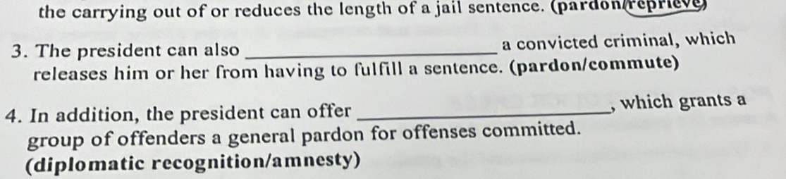 the carrying out of or reduces the length of a jail sentence. (pardon reprieve) 
3. The president can also _a convicted criminal, which 
releases him or her from having to fulfill a sentence. (pardon/commute) 
4. In addition, the president can offer _, which grants a 
group of offenders a general pardon for offenses committed. 
(diplomatic recognition/amnesty)