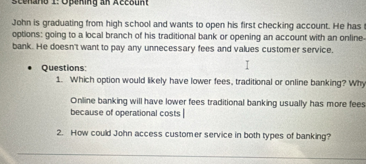 Scenario 1: Opening an Account 
John is graduating from high school and wants to open his first checking account. He has t 
options: going to a local branch of his traditional bank or opening an account with an online- 
bank. He doesn't want to pay any unnecessary fees and values customer service. 
Questions: 
1. Which option would likely have lower fees, traditional or online banking? Why 
Online banking will have lower fees traditional banking usually has more fees 
because of operational costs | 
2. How could John access customer service in both types of banking?