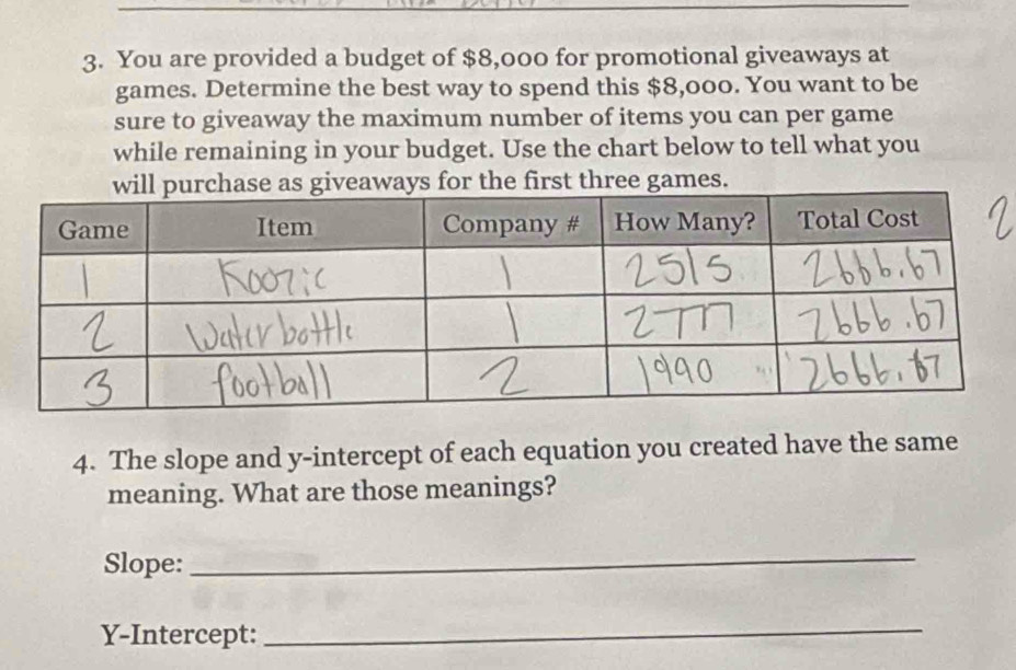 You are provided a budget of $8,000 for promotional giveaways at 
games. Determine the best way to spend this $8,000. You want to be 
sure to giveaway the maximum number of items you can per game 
while remaining in your budget. Use the chart below to tell what you 
aways for the first three games. 
4. The slope and y-intercept of each equation you created have the same 
meaning. What are those meanings? 
Slope: 
_ 
Y-Intercept: 
_