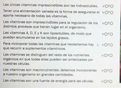 Las únicas vitaminas imprescindibles son las hidrosolubles. v○fO 
Tener una alimentación variada es la forma de asegurarse el v○fO 
aporte necesario de todas las vitaminas. 
Las vitaminas son imprescindibles para la regulación de los v○fO 
distintos procesos que tienen lugar en el organismo. 
Las vitaminas A, D, E y K son liposolubles, de modo que vOfO 
pueden acumularse en los tejidos grasos. 
Para incorporar todas las vitaminas que necesitamos hay vOfO 
que recurrir a suplementos vitamínicos. 
Las vitaminas se distinguen del resto de los nutrientes vOfO 
orgánicos en que todas ellas pueden ser sintetizadas por 
nuestras células. 
Las vitaminas son macronutrientes: debemos incorporarías vOf0 
a nuestro organismo en grandes cantidades. 
Las vitaminas son una fuente de energía para las celulas. xOf0