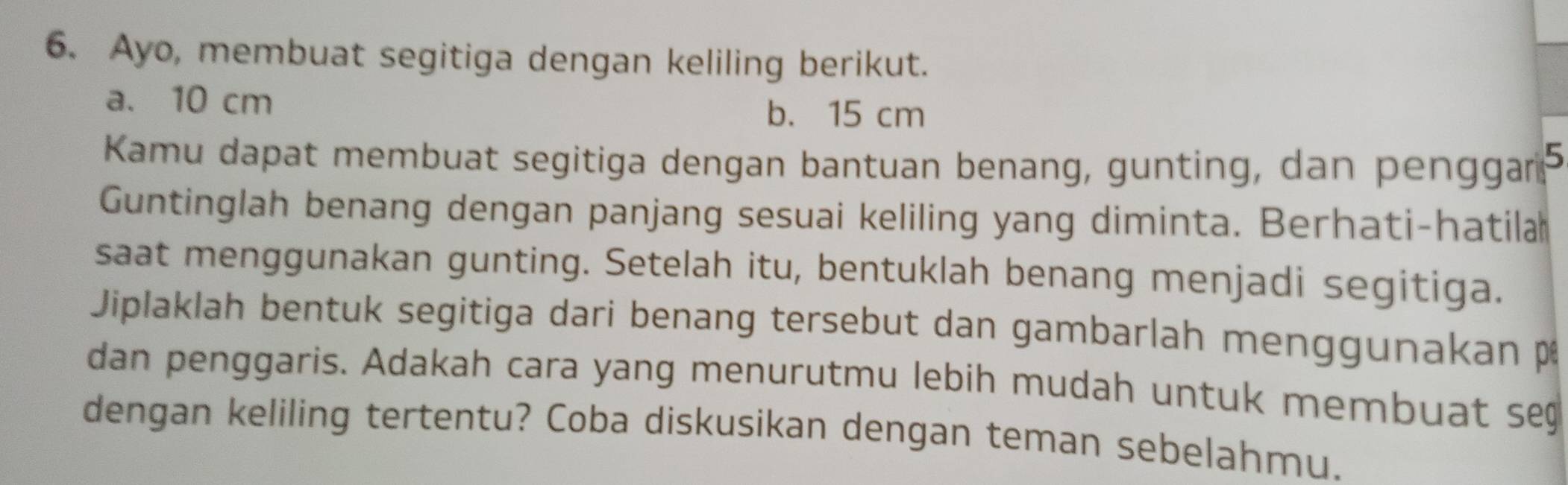 Ayo, membuat segitiga dengan keliling berikut.
a. 10 cm b. 15 cm
Kamu dapat membuat segitiga dengan bantuan benang, gunting, dan penggar
Guntinglah benang dengan panjang sesuai keliling yang diminta. Berhati-hatila
saat menggunakan gunting. Setelah itu, bentuklah benang menjadi segitiga.
Jiplaklah bentuk segitiga dari benang tersebut dan gambarlah men gg unakan p
dan penggaris. Adakah cara yang menurutmu lebih mudah untuk membuat se
dengan keliling tertentu? Coba diskusikan dengan teman sebelahmu.