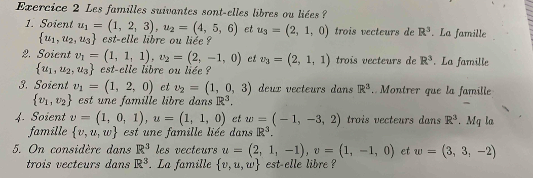 Les familles suivantes sont-elles libres ou liées ? 
1. Soient u_1=(1,2,3),u_2=(4,5,6) et u_3=(2,1,0) trois vecteurs de R^3. La famille
 u_1,u_2,u_3 est-elle libre ou liée ? 
2. Soient v_1=(1,1,1), v_2=(2,-1,0) et v_3=(2,1,1) trois vecteurs de R^3. La famille
 u_1,u_2,u_3 est-elle libre ou liée ? 
3. Soient v_1=(1,2,0) et v_2=(1,0,3) deux vecteurs dans R^3. Montrer que la famille
 v_1,v_2 est une famille libre dans R^3. 
4. Soient v=(1,0,1), u=(1,1,0) et w=(-1,-3,2) trois vecteurs dans R^3. Mq la 
famille  v,u,w est un e famille liée dans R^3. 
5. On considère dans R^3 les vecteurs u=(2,1,-1), v=(1,-1,0) et w=(3,3,-2)
trois vecteurs dans R^3. La famille  v,u,w est-elle libre ?