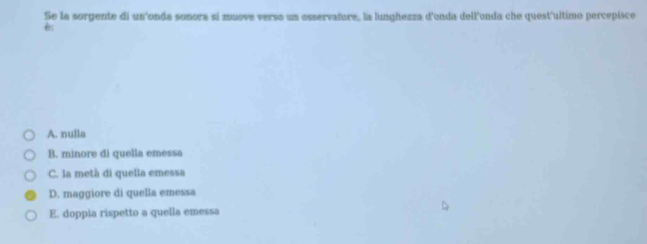 Se la sorgente di un'onda sonora sí muove verso un esservañore, la lunghezza d'enda dell'onda che quest'ultimo percepisco
A. nulla
B. minore di quella emessa
C. la metà di quella emessa
D. maggiore di quella emessa
E. doppia rispetto a quella emessa