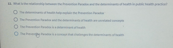 What is the relationship between the Prevention Paradox and the determinants of health in public health practice?
The determinants of health help explain the Prevention Paradox
The Prevention Paradox and the determinants of health are unrelated concepts
The Prevention Paradox is a determinant of health
The Preventi n Paradox is a concept that challenges the determinants of health