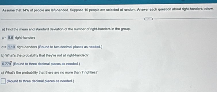 Assume that 14% of people are left-handed. Suppose 10 people are selected at random. Answer each question about right-handers below. 
a) Find the mean and standard deviation of the number of right-handers in the group.
mu =8.6 right-handers
sigma =1.10 right-handers (Round to two decimal places as needed.) 
b) What's the probability that they're not all right-handed?
0.779 (Round to three decimal places as needed.) 
c) What's the probability that there are no more than 7 righties? 
(Round to three decimal places as needed.)