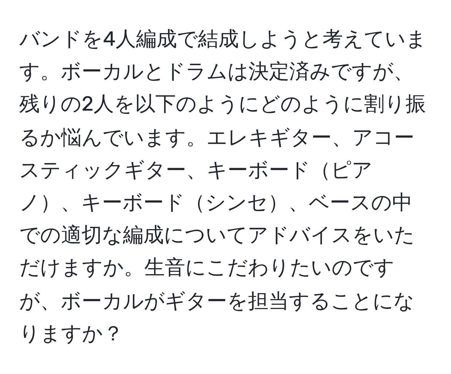 バンドを4人編成で結成しようと考えています。ボーカルとドラムは決定済みですが、残りの2人を以下のようにどのように割り振るか悩んでいます。エレキギター、アコースティックギター、キーボードピアノ、キーボードシンセ、ベースの中での適切な編成についてアドバイスをいただけますか。生音にこだわりたいのですが、ボーカルがギターを担当することになりますか？