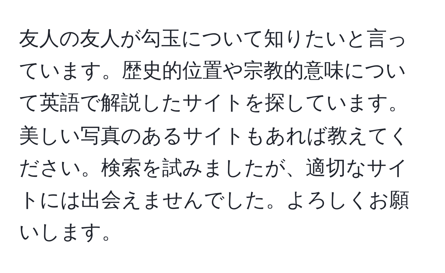 友人の友人が勾玉について知りたいと言っています。歴史的位置や宗教的意味について英語で解説したサイトを探しています。美しい写真のあるサイトもあれば教えてください。検索を試みましたが、適切なサイトには出会えませんでした。よろしくお願いします。