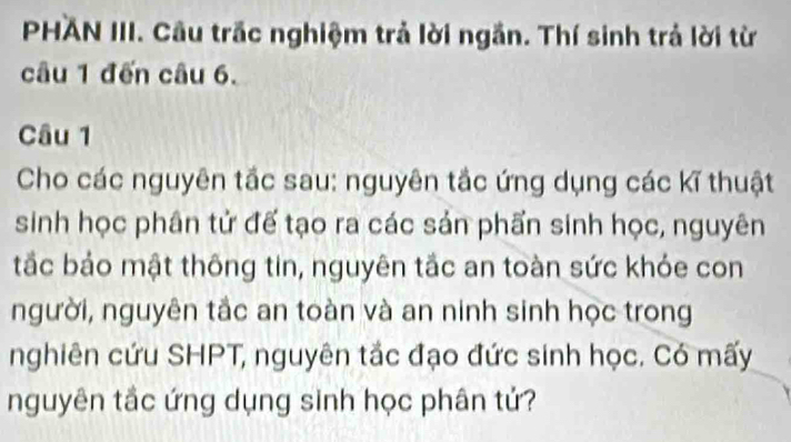 PHAN III. Câu trắc nghiệm trả lời ngắn. Thí sinh trả lời từ 
câu 1 đến câu 6. 
Câu 1 
Cho các nguyên tắc sau: nguyên tắc ứng dụng các kĩ thuật 
sinh học phân tử đế tạo ra các sản phẩn sinh học, nguyên 
tắc bảo mật thông tin, nguyên tắc an toàn sức khóe con 
người, nguyên tắc an toàn và an ninh sinh học trong 
nghiên cứu SHPT, nguyên tắc đạo đức sinh học. Có mấy 
nguyên tắc ứng dụng sinh học phân tử?