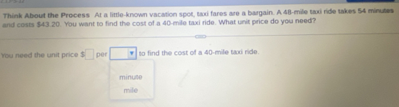 Think About the Process At a little-known vacation spot, taxi fares are a bargain. A 48-mile taxi ride takes 54 minutes
and costs $43.20. You want to find the cost of a 40-mile taxi ride. What unit price do you need? 
You need the unit price $□ per □ to find the cost of a 40-mile taxi ride
minute
mile