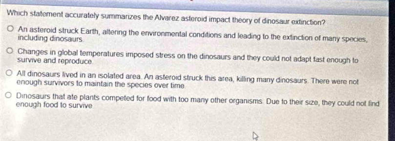 Which statement accurately summarizes the Alvarez asteroid impact theory of dinosaur extinction?
An asteroid struck Earth, altering the environmental conditions and leading to the extinction of many species,
including dinosaurs
Changes in global temperatures imposed stress on the dinosaurs and they could not adapt fast enough to
survive and reproduce
All dinosaurs lived in an isolated area. An asteroid struck this area, killing many dinosaurs. There were not
enough survivors to maintain the species over time.
Dinosaurs that ate plants competed for food with too many other organisms. Due to their size, they could not find
enough food to survive